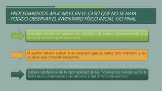 PROCEDIMIENTOS APLICABLES EN EL CASO QUE NO SE HAYA
PODIDO OBSERVAR EL INVENTARIO FÍSICO INICIAL Y/O FINAL
Aplicable cuando se solicitan los servicios del auditor posteriormente a la
fecha de toma física de inventarios.
El auditor deberá evaluar si es necesario que se realice otro inventario y las
pruebas que considere necesarias.
Deberá satisfacerse de la razonabilidad de los movimientos habidos entre la
fecha de su observación y las del inicio o del término del ejercicio.
 