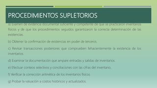 PROCEDIMIENTOS SUPLETORIOS
a) Examen de evidencia documental suficiente y competente de que se practicaron inventarios
físicos y de que los procedimientos seguidos garantizaron la correcta determinación de las
existencias.
b) Obtener la confirmación de existencias en poder de terceros.
c) Revisar transacciones posteriores que comprueben fehacientemente la existencia de los
inventarios.
d) Examinar la documentación que ampare entradas y salidas de inventarios.
e) Efectuar conteos selectivos y conciliaciones con las cifras del inventario.
f) Verificar la corrección aritmética de los inventarios físicos.
g) Probar la valuación a costos históricos y actualizados.
 