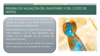 PRUEBAS DE VALUACIÓN DEL INVENTARIO Y DEL COSTO DE
VENTAS
El auditor debe satisfacerse de que los inventarios estén
valuados de acuerdo con las normas de información
financiera aplicadas consistentemente.
Deberá verificarse que el importe de los inventarios a
costos históricos y, en su caso, actualizados, que
cumplan con lo dispuesto en las Normas de
Información Financiera.
Deberá cerciorarse de que los métodos de valuación
sean los adecuados a las necesidades de la empresa.
 