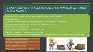 VERIFICACIÓN DE LAS ESTIMACIONES POR PÉRDIDAS DE VALOR
EN INVENTARIOS
Indicativos de que se puede sufrir una pérdida por baja de valor de los inventarios:
a) Mal estado físico.
b) Obsolescencia por cambios o avances tecnológicos, cambios de moda y estacionales.
c) Limitación para su reposición por cambios en las condiciones de mercado.
d) Lento movimiento de existencia.
e) Que no vayan a ser utilizados en futuras producciones.
f) Cambios en los precios y cotizaciones en el mercado.
El auditor deberá comprobar la razonabilidad de dicho estudio a través de la aplicación de ciertos procedimientos.
- Inspección física de existencias
- Revisión de reportes internos
- Entrevistas con almacenistas
- Reportes del mercado interno y externo
 