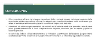 CONCLUSIONES
• El funcionamiento eficiente del programa de auditoria de los costos de ventas y los inventarios dentro de la
organización, dará como resultado información relevante para que el auditor pueda emitir un dictamen que
refleje la realidad de la información que se ha obtenido de los procesos auditados.
• Determinar los oportunos procedimientos de auditoría en el costo te ventas que ayudarán a avaluar cada
punto que sea necesario con el fin de cumplir todos los objetivos planteados para así mejorar y optimizar
todos los procesos.
• El examen de costo de ventas está orientado a la verificación y confirmación de los saldos que presenta la
cuenta Costo de Venta, así como la evaluación del Control Interno en lo referente a la partida mencionada.
 