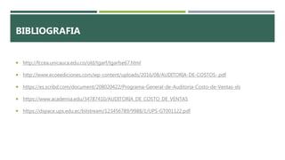 BIBLIOGRAFIA
 http://fccea.unicauca.edu.co/old/tgarf/tgarfse67.html
 http://www.ecoeediciones.com/wp-content/uploads/2016/08/AUDITORIA-DE-COSTOS-.pdf
 https://es.scribd.com/document/208020422/Programa-General-de-Auditoria-Costo-de-Ventas-xls
 https://www.academia.edu/34787410/AUDITORIA_DE_COSTO_DE_VENTAS
 https://dspace.ups.edu.ec/bitstream/123456789/9988/1/UPS-GT001122.pdf
 