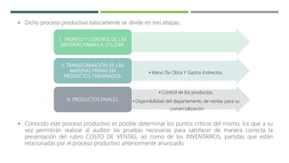 1. INGRESO Y CONTROL DE LAS
MATERIAS PRIMAS A UTILIZAR.
• Mano De Obra Y Gastos Indirectos.
II. TRANSFORMACIÓN DE LAS
MATERIAS PRIMAS EN
PRODUCTOS TERMINADOS.
• Control de los productos.
• Disponibilidad del departamento de ventas para su
comercialización.
III. PRODUCTOS FINALES.
 Dicho proceso productivo básicamente se divide en tres etapas:
 Conocido este proceso productivo es posible determinar los puntos críticos del mismo, los que a su
vez permitirán realizar al auditor las pruebas necesarias para satisfacer de manera correcta la
presentación del rubro COSTO DE VENTAS, así como de los INVENTARIOS, partidas que están
relacionadas por el proceso productivo anteriormente anunciado.
 