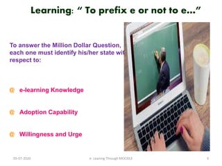 Learning: “ To prefix e or not to e…”
To answer the Million Dollar Question,
each one must identify his/her state with
respect to:
@ e-learning Knowledge
@ Adoption Capability
@ Willingness and Urge
05-07-2020 3e- Leaning Through MOODLE
 