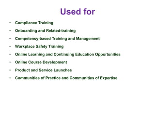 Used for
• Compliance Training
• Onboarding and Related-training
• Competency-based Training and Management
• Workplace Safety Training
• Online Learning and Continuing Education Opportunities
• Online Course Development
• Product and Service Launches
• Communities of Practice and Communities of Expertise
 