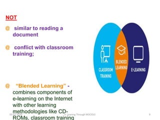 NOT
@ similar to reading a
document
@ conflict with classroom
training;
@ “Blended Learning” -
combines components of
e-learning on the Internet
with other learning
methodologies like CD-
ROMs, classroom training
05-07-2020 9e- Leaning Through MOODLE
 