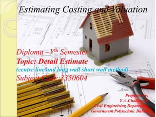 Estimating Costing and Valuation
Diploma –Vth Semester
Topic: Detail Estimate
(centre line and long wall short wall method)
Subject Code:3350604
Prepared by:
Y A .Challawala
Civil Engineering Department
Government Polytechnic Dahod
 