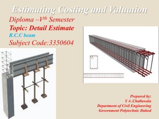 Estimating Costing and Valuation
Diploma –Vth Semester
Topic: Detail Estimate
R.C.C beam
Subject Code:3350604
Prepared by:
Y A .Challawala
Department of Civil Engineering
Government Polytechnic Dahod
 