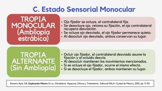 C. Estado Sensorial Monocular
• Ojo fijador se ocluye, el contralateral fija.
• Se desocluye ojo, retoma su fijación, el ojo contralateral
recupera desviación.
• Se ocluye ojo desviado, el ojo fijador permanece quieto.
• Al desocluir ojo desviado, ambos conservan su lugar.
TROPIA
MONOCULAR
(Ambliopía
estrábica)
• Ocluir ojo fijador, el contralateral desviado asume la
fijación y el ocluido desvía.
• Al desocluir mantienen los movimientos mencionados.
• Si se ocluye el ojo fijador, ocurre el mismo efecto.
• Si se desocluye el fijador, ambos mantienen su lugar.
TROPIA
ALTERNANTE
(Sin Ambliopía)
Romero-Apis, DA. Exploración Motora. En su: Estrabismo: Aspectos Clínicos y Tratamiento. Editorial DALA. Ciudad de México, 2010, pp. 71-101.
 