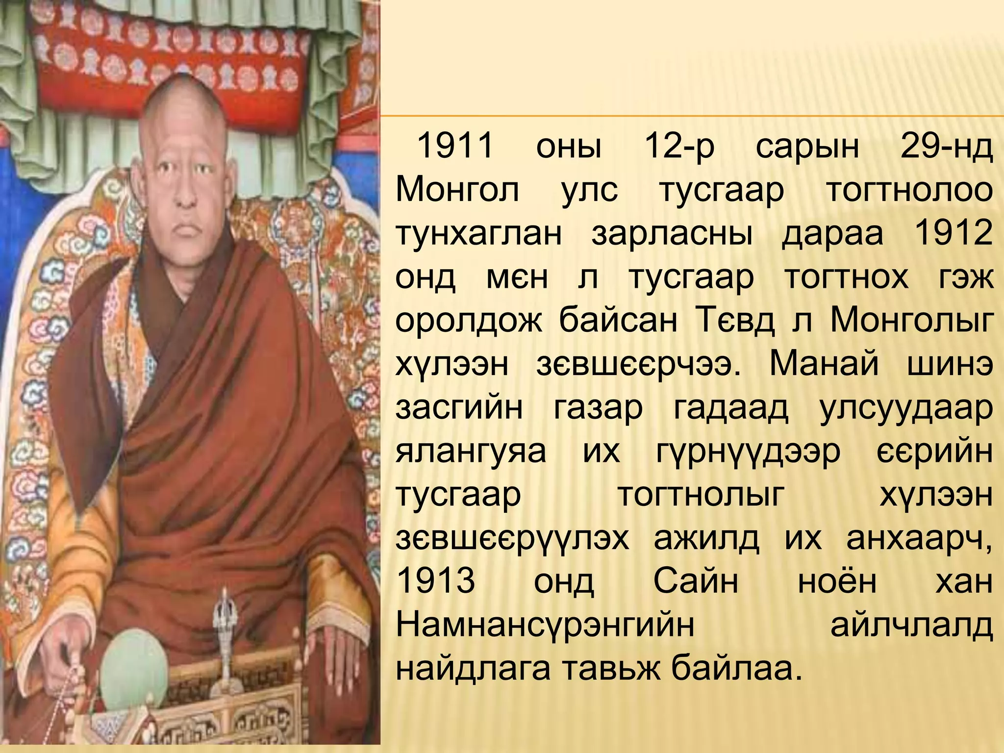 1911 оны 12-р сарын 29-нд
Монгол улс тусгаар тогтнолоо
тунхаглан зарласны дараа 1912
онд мєн л тусгаар тогтнох гэж
оролдож байсан Тєвд л Монголыг
хүлээн зєвшєєрчээ. Манай шинэ
засгийн газар гадаад улсуудаар
ялангуяа их гүрнүүдээр єєрийн
тусгаар тогтнолыг хүлээн
зєвшєєрүүлэх ажилд их анхаарч,
1913 онд Сайн ноён хан
Намнансүрэнгийн айлчлалд
найдлага тавьж байлаа.
 