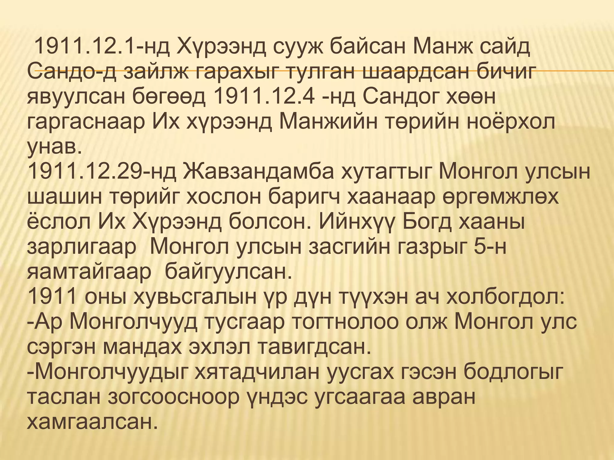 1911.12.1-нд Хүрээнд сууж байсан Манж сайд
Сандо-д зайлж гарахыг тулган шаардсан бичиг
явуулсан бөгөөд 1911.12.4 -нд Сандог хөөн
гаргаснаар Их хүрээнд Манжийн төрийн ноёрхол
унав.
1911.12.29-нд Жавзандамба хутагтыг Монгол улсын
шашин төрийг хослон баригч хаанаар өргөмжлөх
ёслол Их Хүрээнд болсон. Ийнхүү Богд хааны
зарлигаар Монгол улсын засгийн газрыг 5-н
яамтайгаар байгуулсан.
1911 оны хувьсгалын үр дүн түүхэн ач холбогдол:
-Ар Монголчууд тусгаар тогтнолоо олж Монгол улс
сэргэн мандах эхлэл тавигдсан.
-Монголчуудыг хятадчилан уусгах гэсэн бодлогыг
таслан зогсоосноор үндэс угсаагаа авран
хамгаалсан.
 
