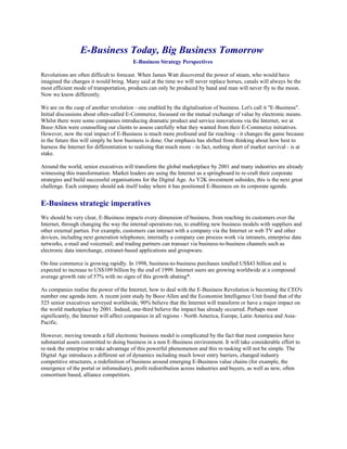 E-Business Today, Big Business Tomorrow
E-Business Strategy Perspectives
Revolutions are often difficult to forecast. When James Watt discovered the power of steam, who would have
imagined the changes it would bring. Many said at the time we will never replace horses, canals will always be the
most efficient mode of transportation, products can only be produced by hand and man will never fly to the moon.
Now we know differently.
We are on the cusp of another revolution - one enabled by the digitalisation of business. Let's call it "E-Business".
Initial discussions about often-called E-Commerce, focussed on the mutual exchange of value by electronic means.
Whilst there were some companies introducing dramatic product and service innovations via the Internet, we at
Booz·Allen were counselling our clients to assess carefully what they wanted from their E-Commerce initiatives.
However, now the real impact of E-Business is much more profound and far reaching - it changes the game because
in the future this will simply be how business is done. Our emphasis has shifted from thinking about how best to
harness the Internet for differentiation to realising that much more - in fact, nothing short of market survival - is at
stake.
Around the world, senior executives will transform the global marketplace by 2001 and many industries are already
witnessing this transformation. Market leaders are using the Internet as a springboard to re-craft their corporate
strategies and build successful organisations for the Digital Age. As Y2K investment subsides, this is the next great
challenge. Each company should ask itself today where it has positioned E-Business on its corporate agenda.
E-Business strategic imperatives
We should be very clear, E-Business impacts every dimension of business, from reaching its customers over the
Internet, through changing the way the internal operations run, to enabling new business models with suppliers and
other external parties. For example, customers can interact with a company via the Internet or web TV and other
devices, including next generation telephones; internally a company can process work via intranets, enterprise data
networks, e-mail and voicemail; and trading partners can transact via business-to-business channels such as
electronic data interchange, extranet-based applications and groupware.
On-line commerce is growing rapidly. In 1998, business-to-business purchases totalled US$43 billion and is
expected to increase to US$109 billion by the end of 1999. Internet users are growing worldwide at a compound
average growth rate of 57% with no signs of this growth abating*.
As companies realise the power of the Internet, how to deal with the E-Business Revolution is becoming the CEO's
number one agenda item. A recent joint study by Booz·Allen and the Economist Intelligence Unit found that of the
525 senior executives surveyed worldwide, 90% believe that the Internet will transform or have a major impact on
the world marketplace by 2001. Indeed, one-third believe the impact has already occurred. Perhaps most
significantly, the Internet will affect companies in all regions - North America, Europe, Latin America and Asia-
Pacific.
However, moving towards a full electronic business model is complicated by the fact that most companies have
substantial assets committed to doing business in a non E-Business environment. It will take considerable effort to
re-task the enterprise to take advantage of this powerful phenomenon and this re-tasking will not be simple. The
Digital Age introduces a different set of dynamics including much lower entry barriers, changed industry
competitive structures, a redefinition of business around emerging E-Business value chains (for example, the
emergence of the portal or infomediary), profit redistribution across industries and buyers, as well as new, often
consortium based, alliance competitors.
 