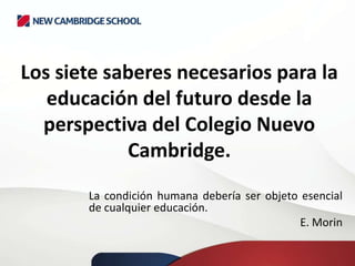 Los siete saberes necesarios para la
educación del futuro desde la
perspectiva del Colegio Nuevo
Cambridge.
La condición humana debería ser objeto esencial
de cualquier educación.
E. Morin
 