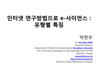 인터넷 연구방법으로 e-사이언스 :
      유형별 특징

                                                   박한우
                                              Dr. Han Woo PARK
                                              Associate Professor
      Department of Media & Communication YeungNam University
        214-1 Dae-dong, Gyeongsan-si, Gyeongsangbuk-do 712-749
                                                Republic of Korea
                                              hanpark@ynu.ac.kr
                                         http://www.hanpark.net
                           Director of WCU Webometrics Institute
 