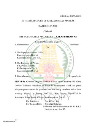 Crl.O.P.No. 28477 of 2019
IN THE HIGH COURT OF JUDICATURE AT MADRAS
DATED: 15.07.2020
CORAM:
THE HONOURABLE MR. JUSTICE G.K.ILANTHIRAIYAN
CRL.O.P.No.28477 of 2019
E.Mohanammal ... Petitioner
Vs.
1. The Superintendent of Police,
Kancheepuram District,
Kancheepuram – 631 501.
2. The Inspector of Police,
E-8, Police Station,
Kellambakkam, OMR,
Kancheepuram District.
3. Govindansamy ... Respondents
PRAYER: Criminal Original Petition is filed under Section 482 of the
Code of Criminal Procedure, to direct the respondents 1 and 2 to grand
adequate protection to the petitioner and her family members and to their
property situated in Survey No.358/1, New Survey No.652/35 in
Kamarajar Street, Padur Village, Kancheepuram District.
For Petitioner : Mr.S.Ezhil Raj
For Respondents : Mr.S.Karthikeyan
Additional Public Prosecutor for R1 & R2
: No Appearance for R3.
1/4
http://www.judis.nic.in
 