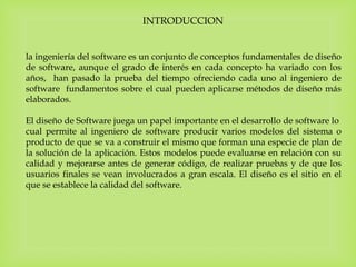 INTRODUCCION
la ingeniería del software es un conjunto de conceptos fundamentales de diseño
de software, aunque el grado de interés en cada concepto ha variado con los
años, han pasado la prueba del tiempo ofreciendo cada uno al ingeniero de
software fundamentos sobre el cual pueden aplicarse métodos de diseño más
elaborados.
El diseño de Software juega un papel importante en el desarrollo de software lo
cual permite al ingeniero de software producir varios modelos del sistema o
producto de que se va a construir el mismo que forman una especie de plan de
la solución de la aplicación. Estos modelos puede evaluarse en relación con su
calidad y mejorarse antes de generar código, de realizar pruebas y de que los
usuarios finales se vean involucrados a gran escala. El diseño es el sitio en el
que se establece la calidad del software.
 