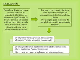 ABSTRACCION
Cuando se diseña un nuevo
sistema software es
importante identificar los
elementos significativos de
los que consta y abstraer la
utilidad específica de cada
uno, incluso más allá del
sistema software para
el que se está diseñando.
Durante el proceso de diseño se
debe aplicar el concepto de
abstracción en todos los niveles de
diseño.
Por ejemplo, para el sistema de
control de acceso del tema anterior
tenemos:
En un primer nivel: aparecen abstracciones
tales como Tarjeta, Mensajes, Órdenes, etc.
En un segundo nivel: aparecen nuevas abstracciones como
Clave, Control de Puerta, Comprobar
Clave, etc. a los cuales se aplicaran los mismos criterios.
 