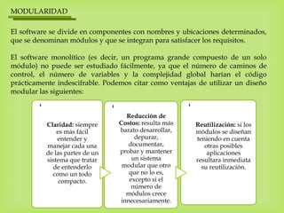 MODULARIDAD
El software se divide en componentes con nombres y ubicaciones determinados,
que se denominan módulos y que se integran para satisfacer los requisitos.
El software monolítico (es decir, un programa grande compuesto de un solo
módulo) no puede ser estudiado fácilmente, ya que el número de caminos de
control, el número de variables y la complejidad global harían el código
prácticamente indescifrable. Podemos citar como ventajas de utilizar un diseño
modular las siguientes:
-
Claridad: siempre
es más fácil
entender y
manejar cada una
de las partes de un
sistema que tratar
de entenderlo
como un todo
compacto.
- Reducción de
Costos: resulta más
barato desarrollar,
depurar,
documentar,
probar y mantener
un sistema
modular que otro
que no lo es,
excepto si el
número de
módulos crece
innecesariamente.
-
Reutilización: si los
módulos se diseñan
teniendo en cuenta
otras posibles
aplicaciones
resultara inmediata
su reutilización.
 