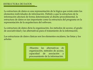ESTRUCTURA DE DATOS
La estructura de datos es una representación de la lógica que existe entre los
elementos individuales de información. Debido a que la estructura de la
información afectará de forma determinante al diseño procedimental, la
estructura de datos es tan importante como la estructura del programa en la
representación de la arquitectura del software.
La estructura de datos dicta la organización, los métodos de acceso, el grado
de asociatividad y las alternativas para el tratamiento de la información.
Las estructuras de datos clásicas son los elementos escalares, las listas y los
arboles
-Muestra las alternativas de
organización, métodos de acceso,
capacidad de asociación y
procesamiento de la información.
 