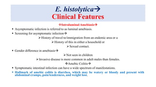E. histolytica
Clinical Features
Intraluminal Amebiasis
 Asymptomatic infection is referred to as luminal amebiasis.
 Screening for asymptomatic infection
History of travel to/immigration from an endemic area or a
History of this in either a household or
Sexual contact.
 Gender difference in amebiasis
Not seen in children
Invasive disease is more common in adult males than females.
Amebic Colitis
 Symptomatic intestinal infection can have a wide spectrum of manifestations.
 Hallmark of amebic colitis is diarrhea, which may be watery or bloody and present with
abdominal cramps, pain/tenderness, and weight loss.
 
