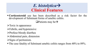 E. histolytica
Clinical Features
 Corticosteroid use has been described as a risk factor for the
development of fulminant forms of amebic colitis.
Patients may be
Toxic in appearance
Febrile, and hypotensive
Profuse bloody diarrhea
Abdominal pain, distension
Signs of peritonism.
 The case fatality of fulminant amebic colitis ranges from 40% to 89%.
 