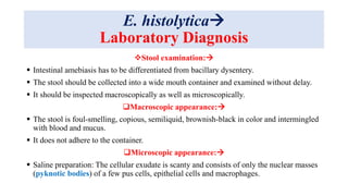 E. histolytica
Laboratory Diagnosis
Stool examination:
 Intestinal amebiasis has to be differentiated from bacillary dysentery.
 The stool should be collected into a wide mouth container and examined without delay.
 It should be inspected macroscopically as well as microscopically.
Macroscopic appearance:
 The stool is foul-smelling, copious, semiliquid, brownish-black in color and intermingled
with blood and mucus.
 It does not adhere to the container.
Microscopic appearance:
 Saline preparation: The cellular exudate is scanty and consists of only the nuclear masses
(pyknotic bodies) of a few pus cells, epithelial cells and macrophages.
 