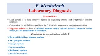 E. histolytica
Laboratory Diagnosis
Stool culture
 Stool culture is a more sensitive method in diagnosing chronic and symptomatic intestinal
amebiasis.
 Culture of stools yields higher positivity for E. histolytica as compared to direct examination.
 Polyxenic culture is done in enriched medium which contains bacteria, protozoa, serum,
starch, etc. for nourishment of the ameba.
Media used for polyxenic culture include:
Bock and Drbohlav's biphasic medium
NIH polygenic medium
Craig's medium
Nelson's medium
Robinson's medium
Balamuth's medium.
 