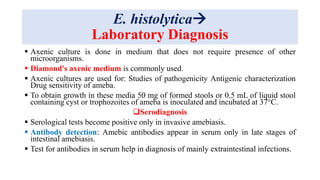 E. histolytica
Laboratory Diagnosis
 Axenic culture is done in medium that does not require presence of other
microorganisms.
 Diamond's axenic medium is commonly used.
 Axenic cultures are used for: Studies of pathogenicity Antigenic characterization
Drug sensitivity of ameba.
 To obtain growth in these media 50 mg of formed stools or 0.5 mL of liquid stool
containing cyst or trophozoites of ameba is inoculated and incubated at 37°C.
Serodiagnosis
 Serological tests become positive only in invasive amebiasis.
 Antibody detection: Amebic antibodies appear in serum only in late stages of
intestinal amebiasis.
 Test for antibodies in serum help in diagnosis of mainly extraintestinal infections.
 