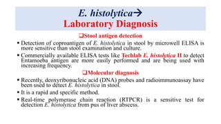 E. histolytica
Laboratory Diagnosis
Stool antigen detection
 Detection of coproantigen of E. histolytica in stool by microwell ELISA is
more sensitive than stool examination and culture.
 Commercially available ELISA tests like Techlab E. histolytica II to detect
Entamoeba antigen are more easily performed and are being used with
increasing frequency.
Molecular diagnosis
 Recently, deoxyribonucleic acid (DNA) probes and radioimmunoassay have
been used to detect E. histolytica in stool.
 It is a rapid and specific method.
 Real-time polymerase chain reaction (RTPCR) is a sensitive test for
detection E. histolytica from pus of liver abscess.
 