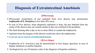 Diagnosis of Extraintestinal Amebiasis
Microscopy
 Microscopic examination of pus aspirated from liver abscess may demonstrate
trophozoite of E. histolytica in less than 20% cases.
 In case of liver abscess, when diagnostic aspiration is done, the pus obtained from the
center of the abscess may not contain ameba as they are confined to the periphery.
 The fluid draining after a day or two is more likely to contain the trophozoite.
 Aspirates from the margins of the abscess would also show the trophozoites.
 Cysts are never seen in extraintestinal lesions.
Liver biopsy
 Trophozoite of E. histolytica may be demonstrated in liver biopsy specimen, in case of
hepatic amebiasis or amebic hepatitis.
 Serological test, are of immense value in the diagnosis of hepatitis amebiasis.
 