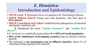 E. Histolytica-
Introduction and Epidemiology
 1875 Lösch  Dysenteric feces of a patient in St. Petersburg in Russia.
 1890 William Osler Young man with dysentery, who later died of
liver abscess.
 1891 Councilman and Lafleur established the pathogenesis of intestinal
and hepatic amebiasis and
 Introduced the terms "amebic dysentery" and "amebic liver
abscess".
 E. histolytica is worldwide in prevalence (≂10%) of world population
 50% of the inhabitants of developing countries may be infected with the
parasite.
 The infection is not uncommon even in affluent countries, about 1% of
Americans being reported to be infected.
 