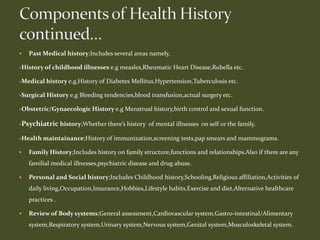  Past Medical history;Includes several areas namely,
-History of childhood illnesses e.g measles,Rheumatic Heart Disease,Rubella etc.
-Medical history e.g,History of Diabetes Mellitus,Hypertension,Tuberculosis etc.
-Surgical History e.g Bleeding tendencies,blood transfusion,actual surgery etc.
-Obstetric/Gynaecologic History e.g Menstrual history,birth control and sexual function.
-Psychiatric history;Whether there’s history of mental illnesses on self or the family.
-Health maintainance;History of immunization,screening tests,pap smears and mammograms.
 Family History;Includes history on family structure,functions and relationships.Also if there are any
familial medical illnesses,psychiatric disease and drug abuse.
 Personal and Social history;Includes Childhood history,Schooling,Religious affiliation,Activities of
daily living,Occupation,Insurance,Hobbies,Lifestyle habits,Exercise and diet,Alternative healthcare
practices .
 Review of Body systems;General assessment,Cardiovascular system,Gastro-intestinal/Alimentary
system,Respiratory system,Urinary system,Nervous system,Genital system,Musculoskeletal system.
 