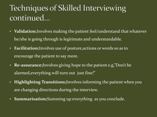  Validation;Involves making the patient feel/understand that whatever
he/she is going through is legitimate and understandable.
 Facilitation;Involves use of posture,actions or words so as to
encourage the patient to say more.
 Re-assurance;Involves giving hope to the patient e.g,”Don’t be
alarmed,everything will turn out just fine!”
 Highlighting Transitions;Involves informing the patient when you
are changing directions during the interview.
 Summarisation;Summing up everything as you conclude.
 