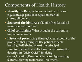  Identifying Data;Includes patient particulars
e.g,Name,age,gender,occupation,marital
status,religion etc.
 Source of the history;self,family,friend,medical
records,letter of refferal.
 Chief complaints;What brought the patient,in
his/her own words.
 History of presenting illness;A clear account of the
problems that prompted the patient to seek
help.E.g,PAIN(being one of the principal
symptom)should be well characterised using the
description “OLD CART”-Implying
Onset,Location,Duration,Character,Aggravating
factors,Releiving factors and Treatment.
 
