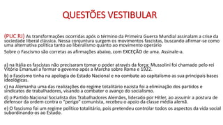QUESTÕES VESTIBULAR
(PUC RJ) As transformações ocorridas após o término da Primeira Guerra Mundial assinalam a crise da
sociedade liberal clássica. Nessa conjuntura surgem os movimentos fascistas, buscando afirmar-se como
uma alternativa política tanto ao liberalismo quanto ao movimento operário
Sobre o Fascismo são corretas as afirmações abaixo, com EXCEÇÃO de uma. Assinale-a.
a) na Itália os fascistas não precisaram tomar o poder através da força; Mussolini foi chamado pelo rei
Vitório Emanuel a formar o governo após a Marcha sobre Roma e 1922.
b) o Fascismo tinha na apologia do Estado Nacional e no combate ao capitalismo as sua principais bases
ideológicas.
c) na Alemanha uma das realizações do regime totalitário nazista foi a eliminação dos partidos e
sindicatos de trabalhadores, visando a combater o avanço do socialismo.
d) o Partido Nacional Socialista dos Trabalhadores Alemães, liderado por Hitler, ao assumir a postura de
defensor da ordem contra o “perigo” comunista, recebeu o apoio da classe média alemã.
e) O fascismo foi um regime político totalitário, pois pretendeu controlar todos os aspectos da vida social
subordinando-os ao Estado.
 