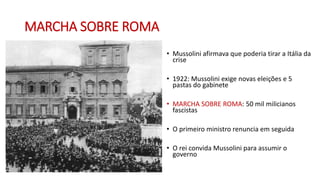 MARCHA SOBRE ROMA
• Mussolini afirmava que poderia tirar a Itália da
crise
• 1922: Mussolini exige novas eleições e 5
pastas do gabinete
• MARCHA SOBRE ROMA: 50 mil milicianos
fascistas
• O primeiro ministro renuncia em seguida
• O rei convida Mussolini para assumir o
governo
 