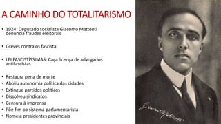 A CAMINHO DO TOTALITARISMO
• 1924: Deputado socialista Giacomo Matteoti
denuncia fraudes eleitorais
• Greves contra os fascista
• LEI FASCISTÍSSIMAS: Caça licença de advogados
antifascistas
• Restaura pena de morte
• Aboliu autonomia política das cidades
• Extingue partidos políticos
• Dissolveu sindicatos
• Censura à imprensa
• Põe fim ao sistema parlamentarista
• Nomeia presidentes provinciais
 