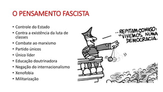 O PENSAMENTO FASCISTA
• Controle do Estado
• Contra a existência da luta de
classes
• Combate ao marxismo
• Partido únicos
• Único líder
• Educação doutrinadora
• Negação do internacionalismo
• Xenofobia
• Militarização
 