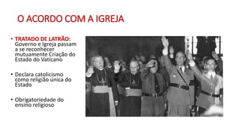 O ACORDO COM A IGREJA
• TRATADO DE LATRÃO:
Governo e Igreja passam
a se reconhecer
mutuamente Criação do
Estado do Vaticano
• Declara catolicismo
como religião única do
Estado
• Obrigatoriedade do
ensino religioso
 