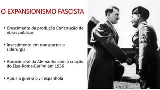 O EXPANSIONISMO FASCISTA
• Crescimento da produção Construção de
obras públicas
• Investimento em transportes e
siderurgia
• Aproxima-se da Alemanha com a criação
do Eixo-Roma-Berlim em 1936
• Apoia a guerra civil espanhola
 