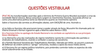 QUESTÕES VESTIBULAR
(PUC RJ) As transformações ocorridas após o término da Primeira Guerra Mundial assinalam a crise da
sociedade liberal clássica. Nessa conjuntura surgem os movimentos fascistas, buscando afirmar-se
como uma alternativa política tanto ao liberalismo quanto ao movimento operário
Sobre o Fascismo são corretas as afirmações abaixo, com EXCEÇÃO de uma. Assinale-a.
a) na Itália os fascistas não precisaram tomar o poder através da força; Mussolini foi chamado pelo rei
Vitório Emanuel a formar o governo após a Marcha sobre Roma e 1922.
b) o Fascismo tinha na apologia do Estado Nacional e no combate ao capitalismo as sua principais
bases ideológicas.
c) na Alemanha uma das realizações do regime totalitário nazista foi a eliminação dos partidos e
sindicatos de trabalhadores, visando a combater o avanço do socialismo.
d) o Partido Nacional Socialista dos Trabalhadores Alemães, liderado por Hitler, ao assumir a postura
de defensor da ordem contra o “perigo” comunista, recebeu o apoio da classe média alemã.
e) O fascismo foi um regime político totalitário, pois pretendeu controlar todos os aspectos da vida
social subordinando-os ao Estado.
 