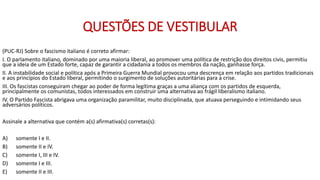 QUESTÕES DE VESTIBULAR
(PUC-RJ) Sobre o fascismo italiano é correto afirmar:
I. O parlamento italiano, dominado por uma maioria liberal, ao promover uma política de restrição dos direitos civis, permitiu
que a ideia de um Estado forte, capaz de garantir a cidadania a todos os membros da nação, ganhasse força.
II. A instabilidade social e política após a Primeira Guerra Mundial provocou uma descrença em relação aos partidos tradicionais
e aos princípios do Estado liberal, permitindo o surgimento de soluções autoritárias para a crise.
III. Os fascistas conseguiram chegar ao poder de forma legítima graças a uma aliança com os partidos de esquerda,
principalmente os comunistas, todos interessados em construir uma alternativa ao frágil liberalismo italiano.
IV. O Partido Fascista abrigava uma organização paramilitar, muito disciplinada, que atuava perseguindo e intimidando seus
adversários políticos.
Assinale a alternativa que contém a(s) afirmativa(s) corretas(s):
A) somente I e II.
B) somente II e IV.
C) somente I, III e IV.
D) somente I e III.
E) somente II e III.
 