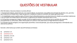 QUESTÕES DE VESTIBULAR
(PUC-RJ) Sobre o fascismo italiano é correto afirmar:
I. O parlamento italiano, dominado por uma maioria liberal, ao promover uma política de restrição dos direitos civis, permitiu
que a ideia de um Estado forte, capaz de garantir a cidadania a todos os membros da nação, ganhasse força.
II. A instabilidade social e política após a Primeira Guerra Mundial provocou uma descrença em relação aos partidos tradicionais
e aos princípios do Estado liberal, permitindo o surgimento de soluções autoritárias para a crise.
III. Os fascistas conseguiram chegar ao poder de forma legítima graças a uma aliança com os partidos de esquerda,
principalmente os comunistas, todos interessados em construir uma alternativa ao frágil liberalismo italiano.
IV. O Partido Fascista abrigava uma organização paramilitar, muito disciplinada, que atuava perseguindo e intimidando seus
adversários políticos.
Assinale a alternativa que contém a(s) afirmativa(s) corretas(s):
A) somente I e II.
B) somente II e IV.
C) somente I, III e IV.
D) somente I e III.
E) somente II e III.
 