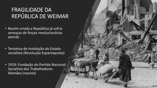 FRAGILIDADE DA
REPÚBLICA DE WEIMAR
• Recém-criada a República já sofria
ameaças de forças revolucionárias
alemãs
• Tentativa de instalação do Estado
socialista (Revolução Espartaquista)
• 1919: Fundação do Partido Nacional
Socialista dos Trabalhadores
Alemães (nazista)
 