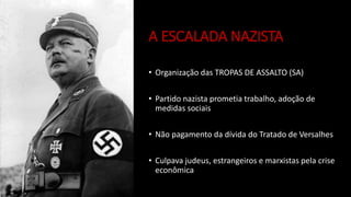 A ESCALADA NAZISTA
• Organização das TROPAS DE ASSALTO (SA)
• Partido nazista prometia trabalho, adoção de
medidas sociais
• Não pagamento da dívida do Tratado de Versalhes
• Culpava judeus, estrangeiros e marxistas pela crise
econômica
 