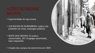 AÇÕES DO REGIME
NAZISTA
• Superioridade da raça ariana
• LEIS RACIAIS DE NUREMBERG: Judeus são
proibidos de votar, empregos públicos
• NOITE DOS CRISTAIS: 91 judeus
assassinados, 267 sinagogas queimadas,
lojas saqueadas
• Criação dos campos de extermínio em 1939
 