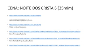 CENA: NOITE DOS CRISTAIS (35mim)
• https://www.youtube.com/watch?v=a6lzc4unEMo
• QUEIMA DAS SINAGOGAS: 1:29 mim
• https://www.youtube.com/watch?v=6_nFuJAF5F0
• Vídeo: herói do holocausto
• https://www.youtube.com/watch?v=EtDxM7O1wxA&list=PLhFr6wqGZu5PwC_y83waNjDeoApmXvzqO&index=10
• Cena: Trens para Aushwitz
• https://www.youtube.com/watch?v=HUBYiB845Uk&list=PLhFr6wqGZu5PwC_y83waNjDeoApmXvzqO&index=12
• Cena: Retirada dos judeus dos ghetos
• https://www.youtube.com/watch?v=odB5m4VfVNo&list=PLhFr6wqGZu5PwC_y83waNjDeoApmXvzqO&index=25
 