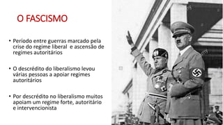 O FASCISMO
• Período entre guerras marcado pela
crise do regime liberal e ascensão de
regimes autoritários
• O descrédito do liberalismo levou
várias pessoas a apoiar regimes
autoritários
• Por descrédito no liberalismo muitos
apoiam um regime forte, autoritário
e intervencionista
 