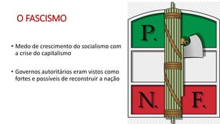 O FASCISMO
• Medo de crescimento do socialismo com
a crise do capitalismo
• Governos autoritários eram vistos como
fortes e possíveis de reconstruir a nação
 