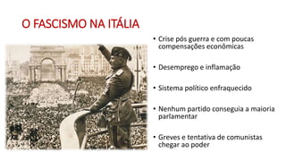 O FASCISMO NA ITÁLIA
• Crise pós guerra e com poucas
compensações econômicas
• Desemprego e inflamação
• Sistema político enfraquecido
• Nenhum partido conseguia a maioria
parlamentar
• Greves e tentativa de comunistas
chegar ao poder
 